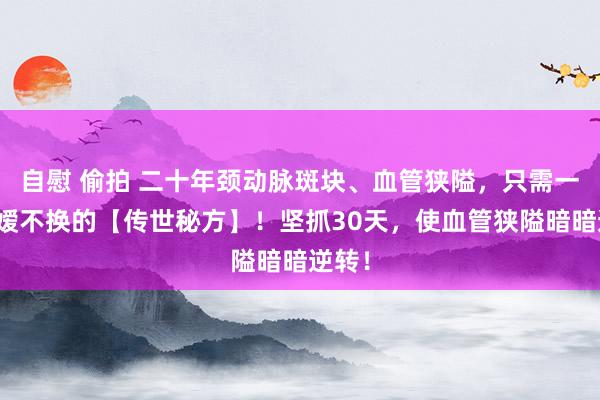 自慰 偷拍 二十年颈动脉斑块、血管狭隘，只需一张令嫒不换的【传世秘方】！坚抓30天，使血管狭隘暗暗逆转！