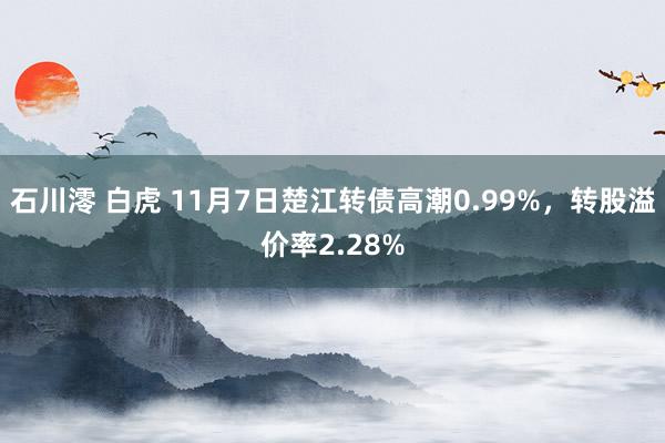 石川澪 白虎 11月7日楚江转债高潮0.99%，转股溢价率2.28%