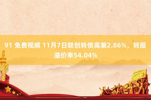 91 免费视频 11月7日联创转债高潮2.86%，转股溢价率54.04%