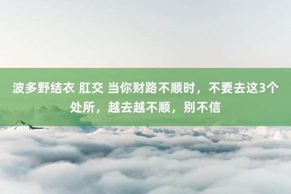 波多野结衣 肛交 当你财路不顺时，不要去这3个处所，越去越不顺，别不信