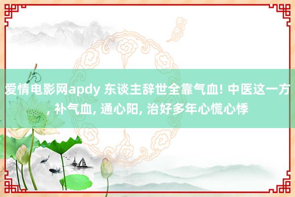 爱情电影网apdy 东谈主辞世全靠气血! 中医这一方， 补气血， 通心阳， 治好多年心慌心悸