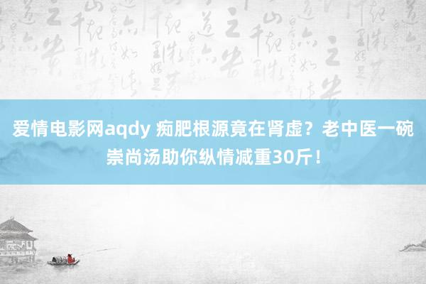 爱情电影网aqdy 痴肥根源竟在肾虚？老中医一碗崇尚汤助你纵情减重30斤！