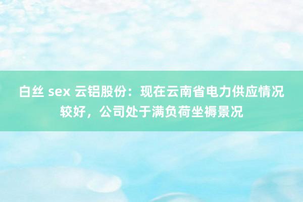 白丝 sex 云铝股份：现在云南省电力供应情况较好，公司处于满负荷坐褥景况