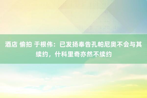 酒店 偷拍 于根伟：已发扬奉告孔帕尼奥不会与其续约，什科里奇亦然不续约