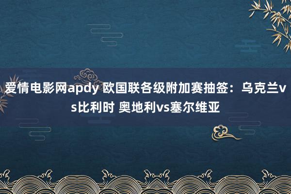 爱情电影网apdy 欧国联各级附加赛抽签：乌克兰vs比利时 奥地利vs塞尔维亚