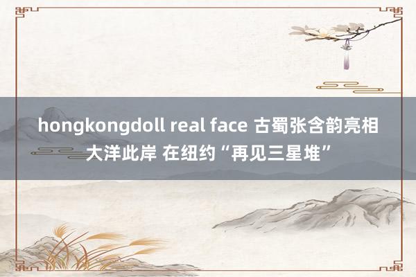 hongkongdoll real face 古蜀张含韵亮相大洋此岸 在纽约“再见三星堆”