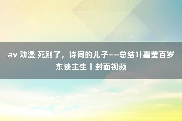 av 动漫 死别了，诗词的儿子——总结叶嘉莹百岁东谈主生丨封面视频