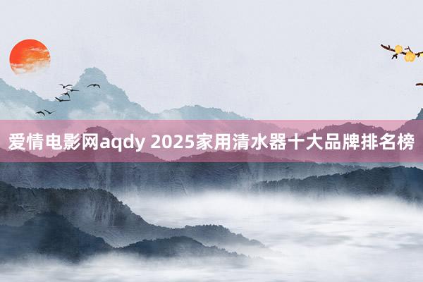 爱情电影网aqdy 2025家用清水器十大品牌排名榜