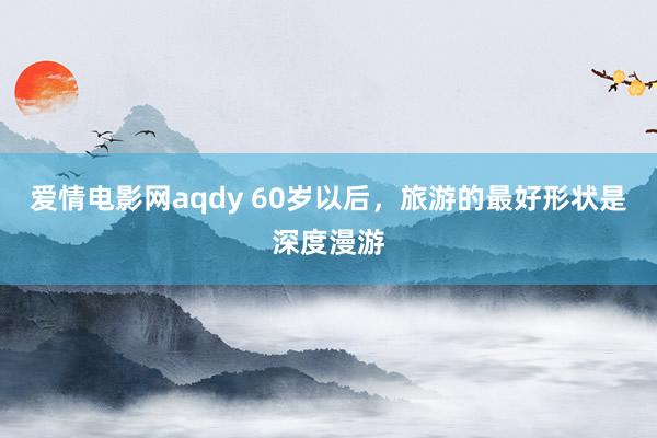 爱情电影网aqdy 60岁以后，旅游的最好形状是深度漫游