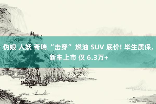 伪娘 人妖 奇瑞 “击穿” 燃油 SUV 底价! 毕生质保， 新车上市 仅 6.3万+