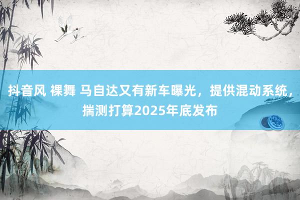 抖音风 裸舞 马自达又有新车曝光，提供混动系统，揣测打算2025年底发布