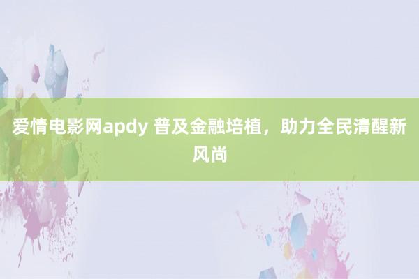 爱情电影网apdy 普及金融培植，助力全民清醒新风尚