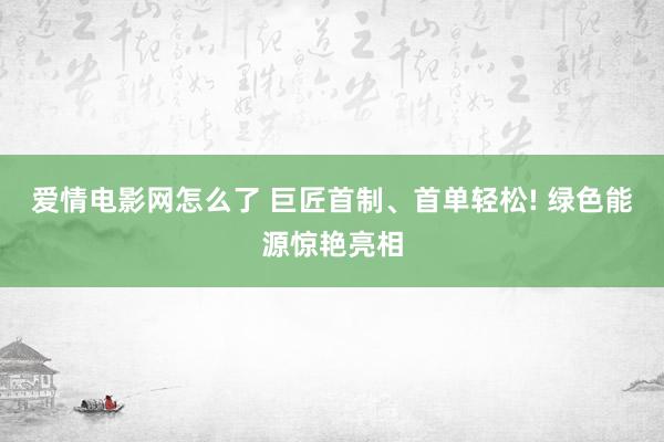 爱情电影网怎么了 巨匠首制、首单轻松! 绿色能源惊艳亮相