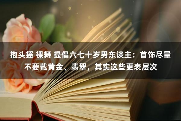 抱头摇 裸舞 提倡六七十岁男东谈主：首饰尽量不要戴黄金、翡翠，其实这些更表层次