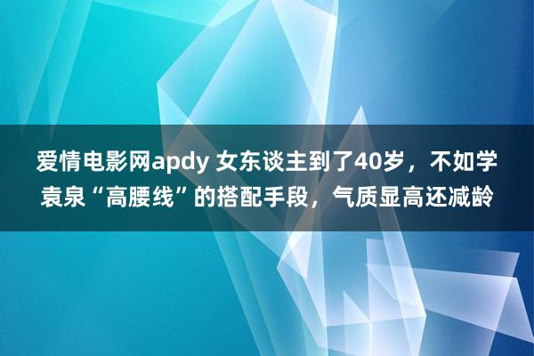 爱情电影网apdy 女东谈主到了40岁，不如学袁泉“高腰线”的搭配手段，气质显高还减龄