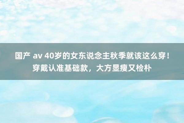 国产 av 40岁的女东说念主秋季就该这么穿！穿戴认准基础款，大方显瘦又检朴