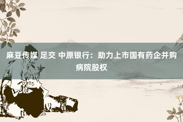 麻豆传媒 足交 中原银行：助力上市国有药企并购病院股权