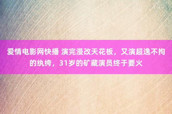 爱情电影网快播 演完漫改天花板，又演超逸不拘的纨绔，31岁的矿藏演员终于要火