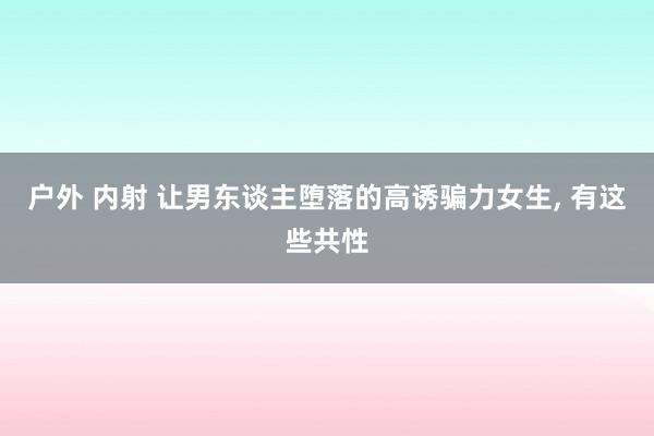 户外 内射 让男东谈主堕落的高诱骗力女生， 有这些共性