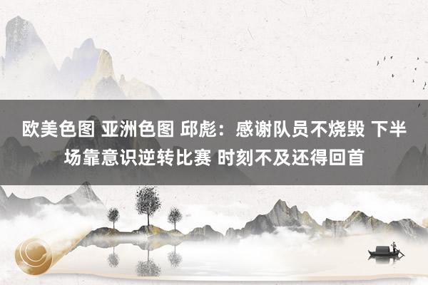 欧美色图 亚洲色图 邱彪：感谢队员不烧毁 下半场靠意识逆转比赛 时刻不及还得回首