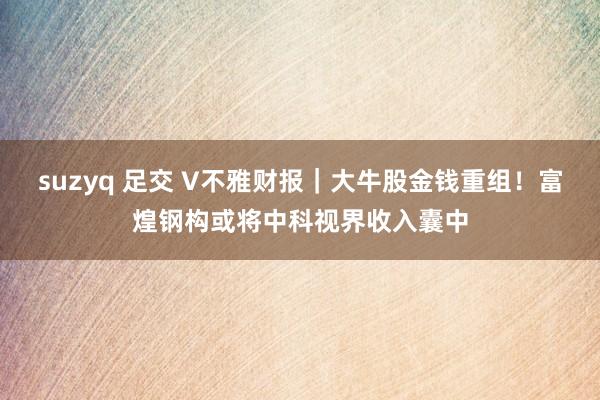 suzyq 足交 V不雅财报｜大牛股金钱重组！富煌钢构或将中科视界收入囊中