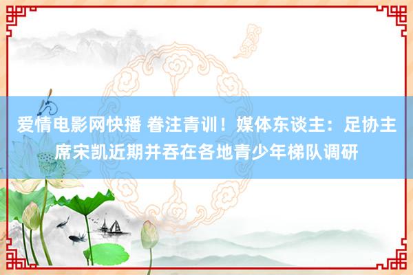 爱情电影网快播 眷注青训！媒体东谈主：足协主席宋凯近期并吞在各地青少年梯队调研