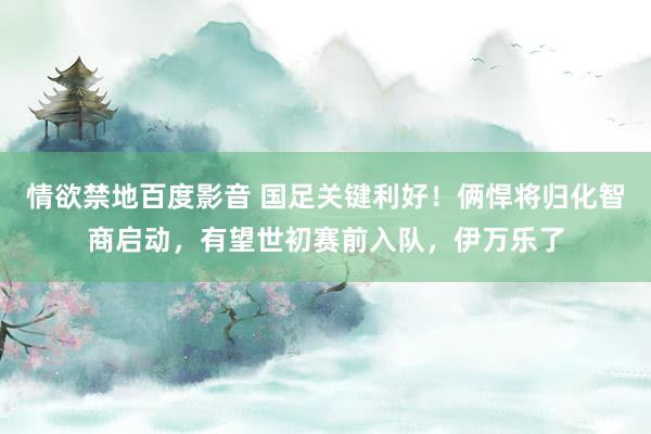 情欲禁地百度影音 国足关键利好！俩悍将归化智商启动，有望世初赛前入队，伊万乐了