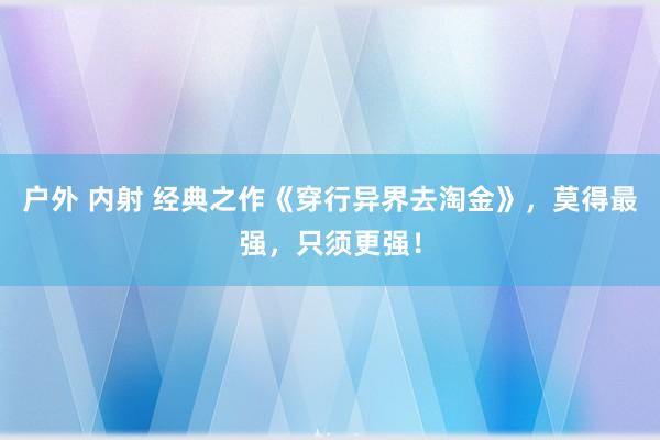 户外 内射 经典之作《穿行异界去淘金》，莫得最强，只须更强！