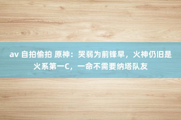 av 自拍偷拍 原神：哭弱为前锋早，火神仍旧是火系第一C，一命不需要纳塔队友