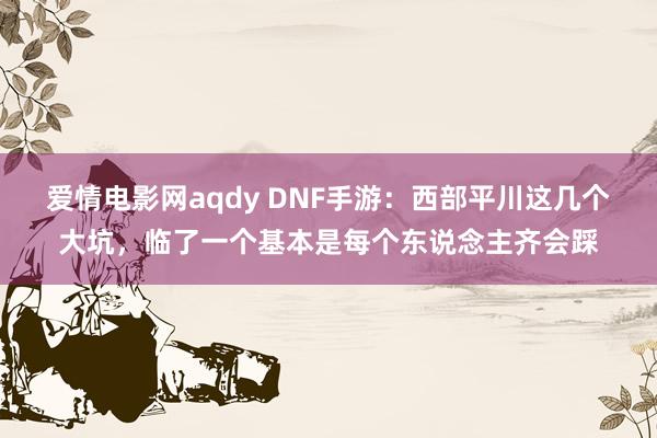 爱情电影网aqdy DNF手游：西部平川这几个大坑，临了一个基本是每个东说念主齐会踩