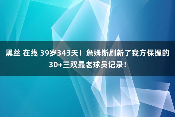 黑丝 在线 39岁343天！詹姆斯刷新了我方保握的30+三双最老球员记录！