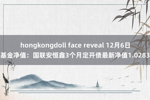 hongkongdoll face reveal 12月6日基金净值：国联安恒鑫3个月定开债最新净值1.0283