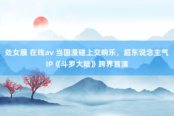 处女膜 在线av 当国漫碰上交响乐，超东说念主气IP《斗罗大陆》跨界首演