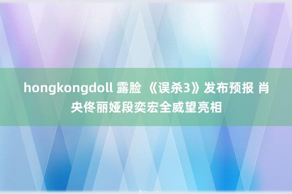 hongkongdoll 露脸 《误杀3》发布预报 肖央佟丽娅段奕宏全威望亮相