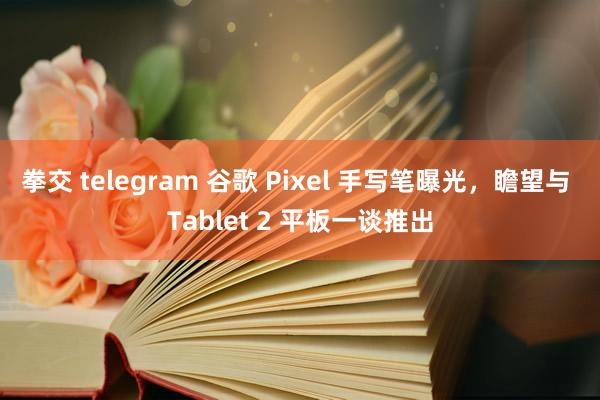 拳交 telegram 谷歌 Pixel 手写笔曝光，瞻望与 Tablet 2 平板一谈推出