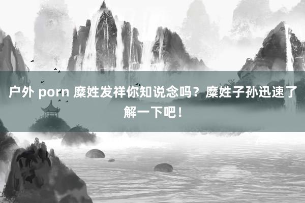 户外 porn 糜姓发祥你知说念吗？糜姓子孙迅速了解一下吧！