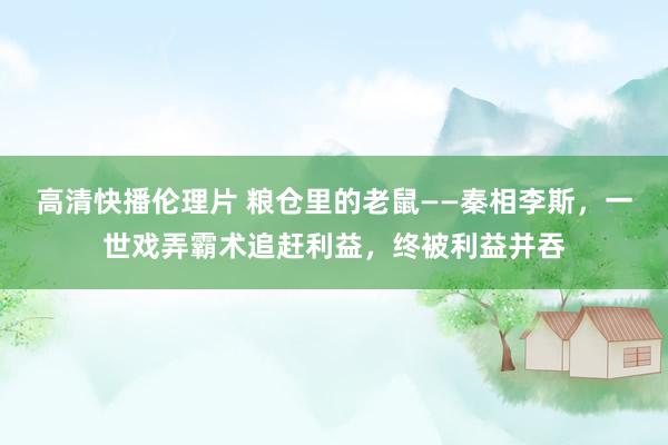 高清快播伦理片 粮仓里的老鼠——秦相李斯，一世戏弄霸术追赶利益，终被利益并吞