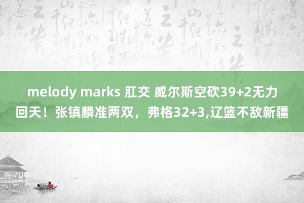 melody marks 肛交 威尔斯空砍39+2无力回天！张镇麟准两双，弗格32+3，辽篮不敌新疆