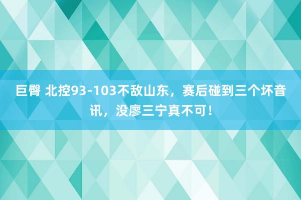 巨臀 北控93-103不敌山东，赛后碰到三个坏音讯，没廖三宁真不可！