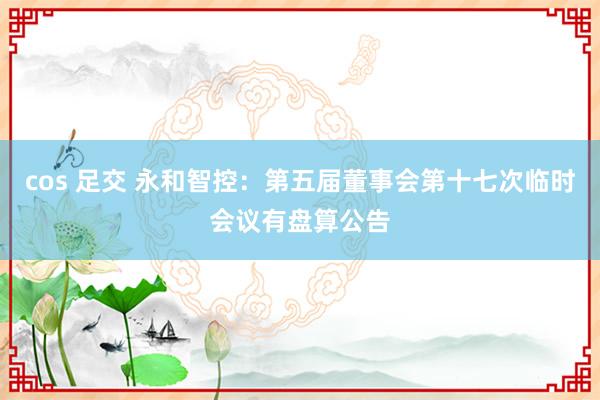 cos 足交 永和智控：第五届董事会第十七次临时会议有盘算公告