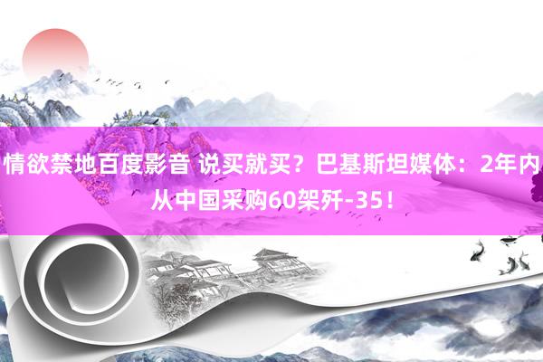 情欲禁地百度影音 说买就买？巴基斯坦媒体：2年内从中国采购60架歼-35！