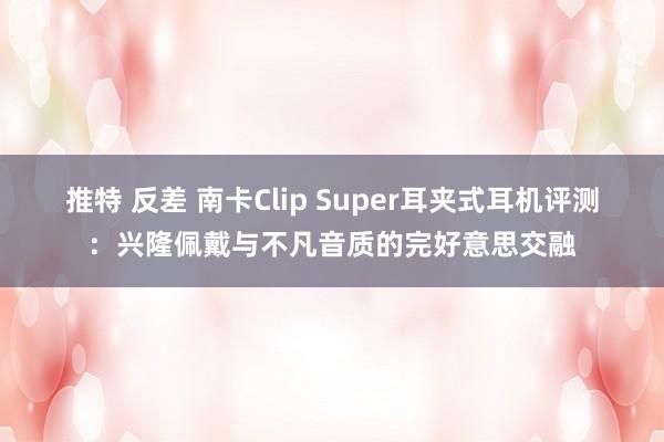 推特 反差 南卡Clip Super耳夹式耳机评测：兴隆佩戴与不凡音质的完好意思交融