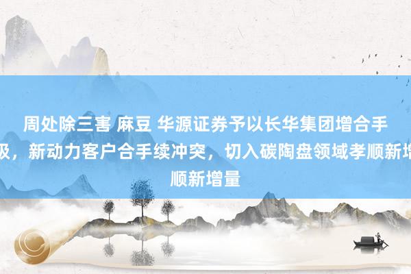 周处除三害 麻豆 华源证券予以长华集团增合手评级，新动力客户合手续冲突，切入碳陶盘领域孝顺新增量