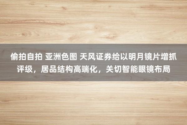 偷拍自拍 亚洲色图 天风证券给以明月镜片增抓评级，居品结构高端化，关切智能眼镜布局