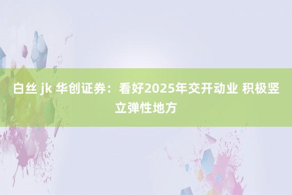 白丝 jk 华创证券：看好2025年交开动业 积极竖立弹性地方