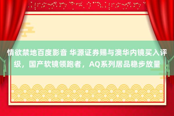 情欲禁地百度影音 华源证券赐与澳华内镜买入评级，国产软镜领跑者，AQ系列居品稳步放量