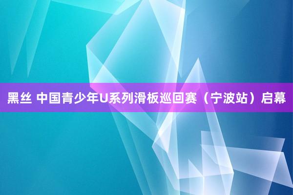 黑丝 中国青少年U系列滑板巡回赛（宁波站）启幕