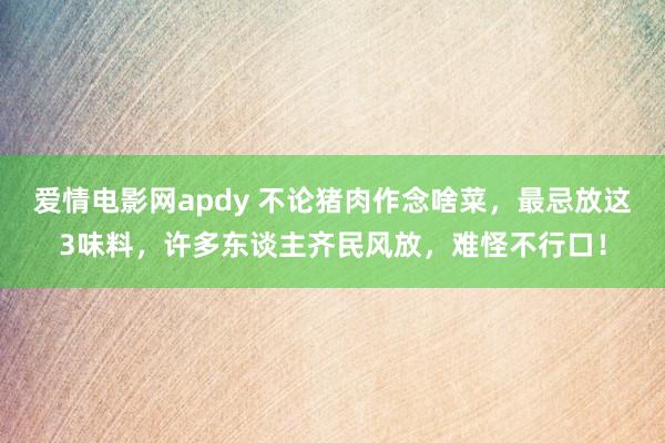 爱情电影网apdy 不论猪肉作念啥菜，最忌放这3味料，许多东谈主齐民风放，难怪不行口！