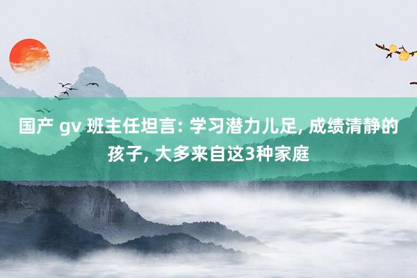 国产 gv 班主任坦言: 学习潜力儿足， 成绩清静的孩子， 大多来自这3种家庭