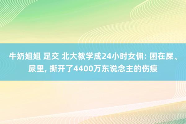 牛奶姐姐 足交 北大教学成24小时女佣: 困在屎、尿里， 撕开了4400万东说念主的伤痕